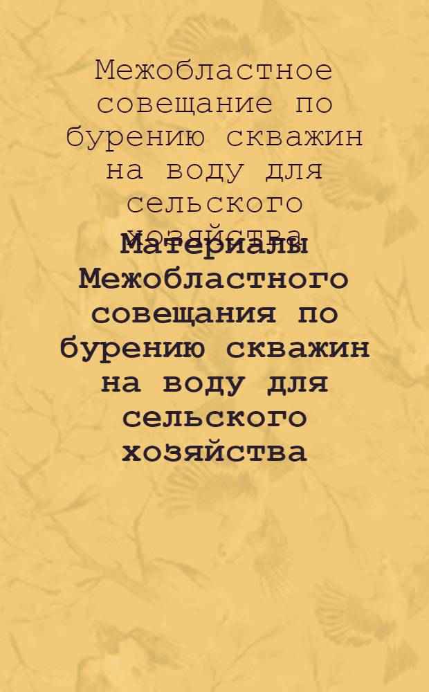Материалы Межобластного совещания по бурению скважин на воду для сельского хозяйства. [7-9 апреля 1955 г.