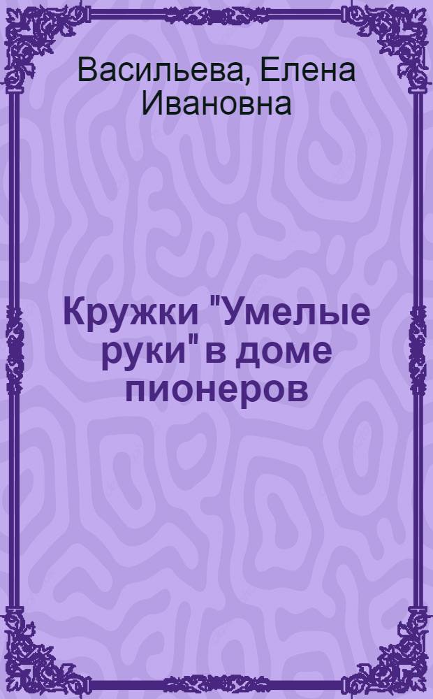 Кружки "Умелые руки" в доме пионеров : (Из опыта работ Дома пионеров Свердл. района г. Москвы)