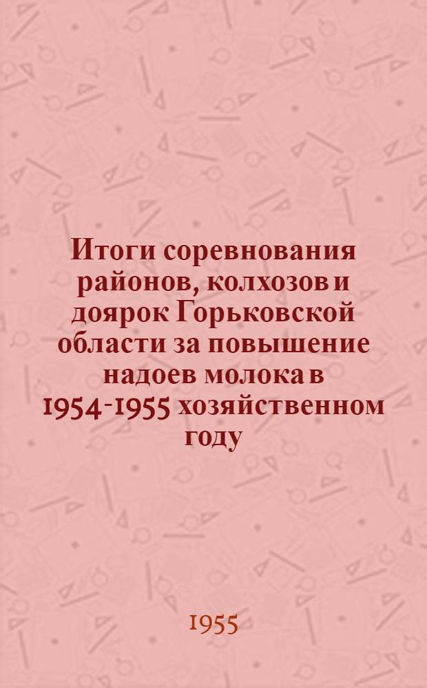 Итоги соревнования районов, колхозов и доярок Горьковской области за повышение надоев молока [в 1954-1955 хозяйственном году : Участнику Обл. совещания доярок : Сборник материалов
