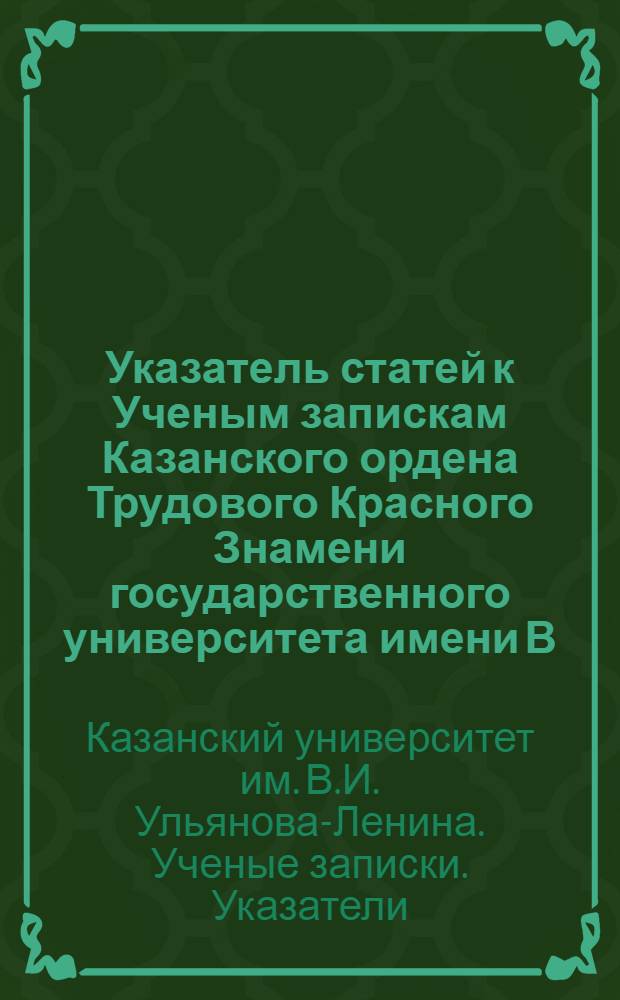 Указатель статей к Ученым запискам Казанского ордена Трудового Красного Знамени государственного университета имени В.И. Ульянова-Ленина за 1900-1950 гг.