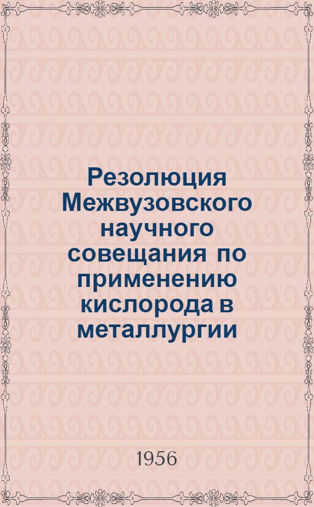 Резолюция Межвузовского научного совещания по применению кислорода в металлургии, состоявшегося в Московском институте стали 29 мая - 1 июня 1956 г., при участии работников высших учебных заведений, представителей отраслевых научно-исследовательских институтов и промышленных организаций