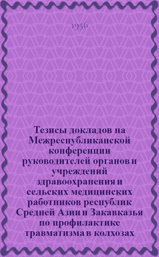 Тезисы докладов на Межреспубликанской конференции руководителей органов и учреждений здравоохранения и сельских медицинских работников республик Средней Азии и Закавказья по профилактике травматизма в колхозах, совхозах и МТС, производящих хлопок, рис, табак и чай. 18-20 сентября 1956 г. в гор. Ташкенте
