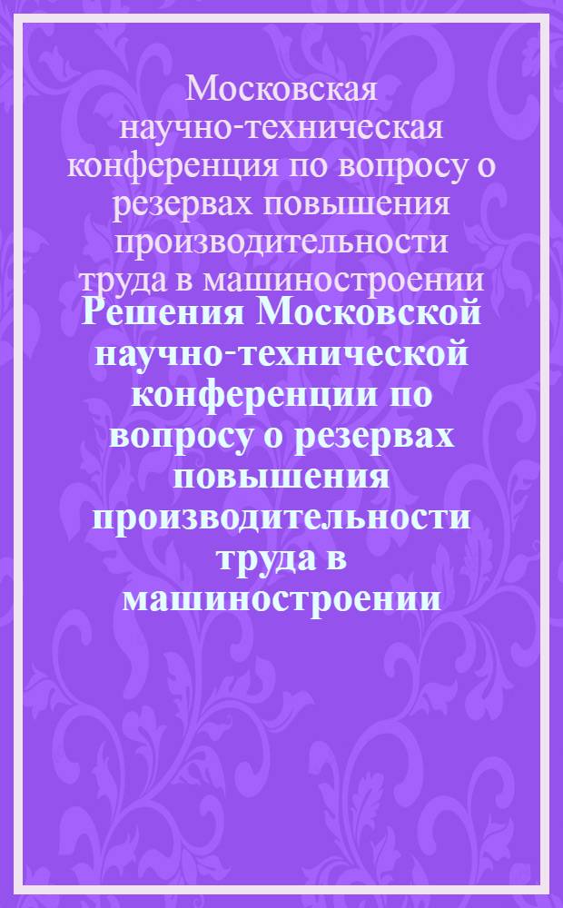 Решения Московской научно-технической конференции по вопросу о резервах повышения производительности труда в машиностроении. 19-21 октября 1955 г.