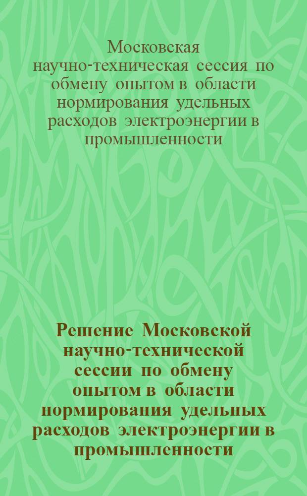 Решение Московской научно-технической сессии по обмену опытом в области нормирования удельных расходов электроэнергии в промышленности. 19-23 апреля 1955 г.