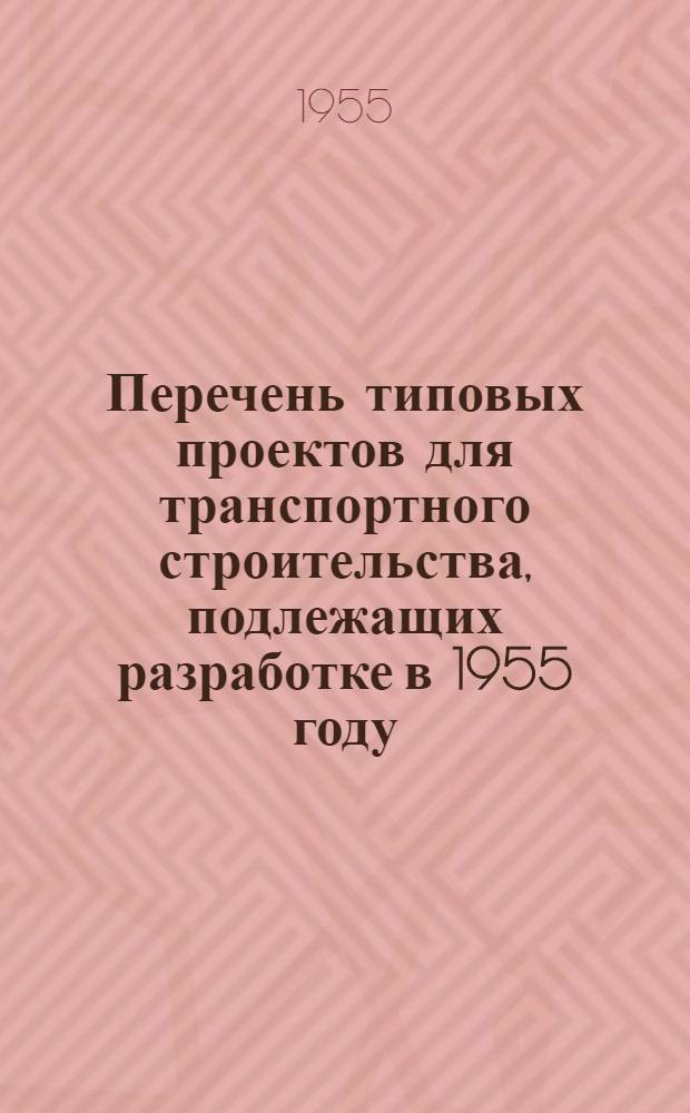 Перечень типовых проектов для транспортного строительства, подлежащих разработке в 1955 году : Прил. к приказу Гос. ком. Совета Министров СССР по делам строительства от 14/V 1955 г