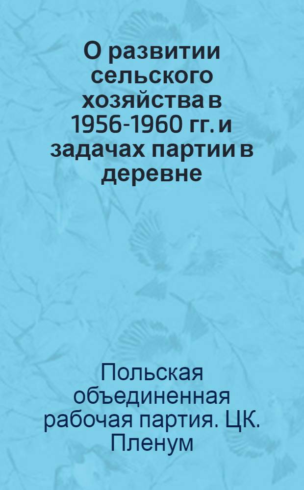 О развитии сельского хозяйства в 1956-1960 гг. и задачах партии в деревне : Постановление V пленума ЦК Польской объединенной рабочей партии. Февраль 1956 г