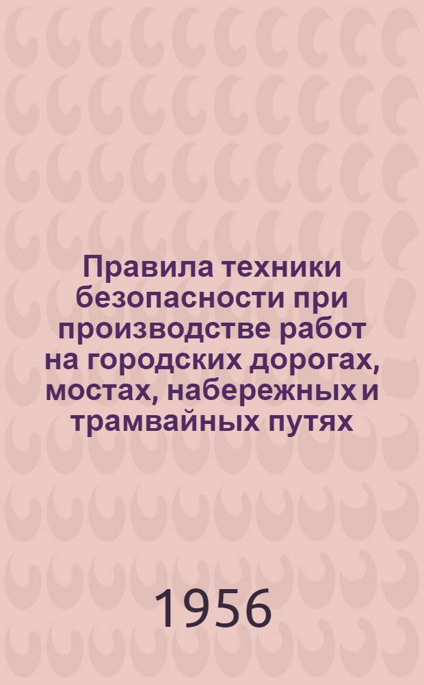 Правила техники безопасности при производстве работ на городских дорогах, мостах, набережных и трамвайных путях : Введены в действие с 1 авг. 1956 г.