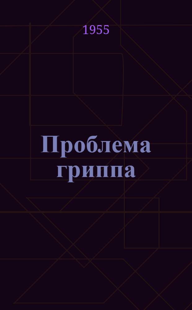 Проблема гриппа : Тезисы докладов Объед. науч. конференции ин-тов 8-10 дек. 1955 г. (г. Киев)