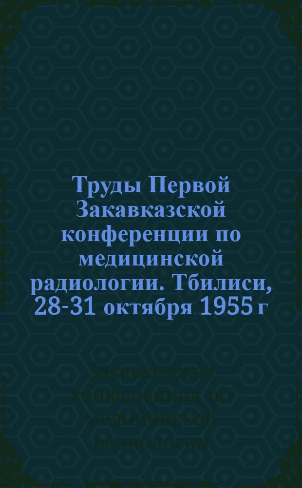 Труды Первой Закавказской конференции по медицинской радиологии. Тбилиси, 28-31 октября 1955 г.