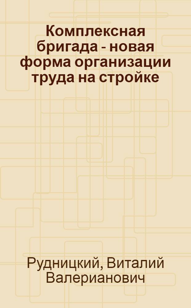 Комплексная бригада - новая форма организации труда на стройке : Стенограмма выступления бригадира комплексной бригады каменщиков треста "Сталинградстрой" В.В. Рудницкого на кустовом совещании работников строительных организаций Главсибстроя