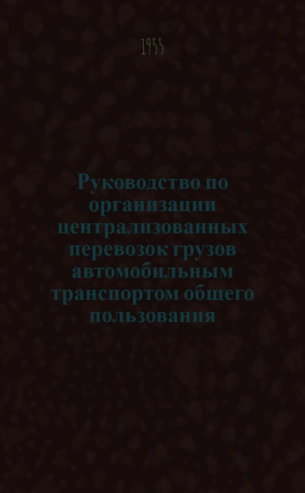 Руководство по организации централизованных перевозок грузов автомобильным транспортом общего пользования : Утв. 18/III 1955 г