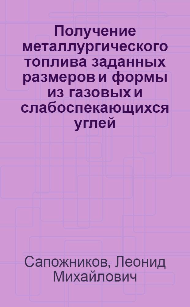 Получение металлургического топлива заданных размеров и формы из газовых и слабоспекающихся углей : Доклад на Всесоюз. совещании коксовиков. Сталино. 1955 г