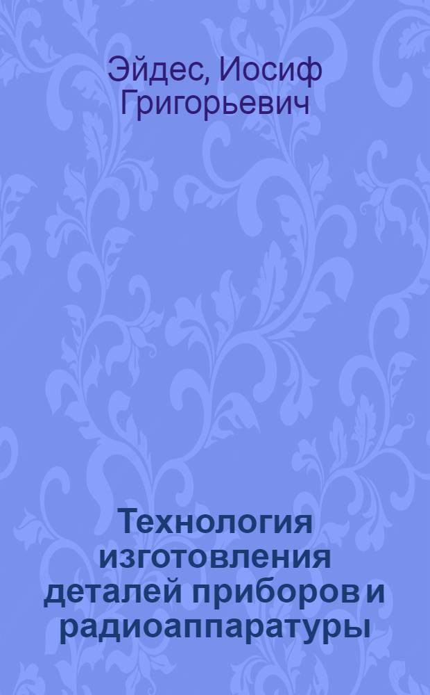 Технология изготовления деталей приборов и радиоаппаратуры : Учебник для электромехан. и радиотехн. техникумов