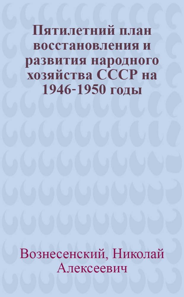 Пятилетний план восстановления и развития народного хозяйства СССР на 1946-1950 годы : Доклад пред. Госплана СССР Н.А. Вознесенского на 1-й сессии Верховного совета СССР второго созыва 15-го марта 1946 г.