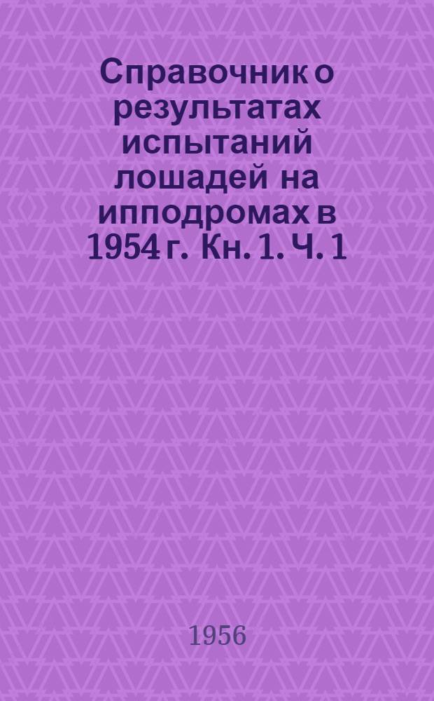 Справочник о результатах испытаний лошадей на ипподромах в 1954 г. Кн. 1. Ч. 1 : Лошади рысистых пород