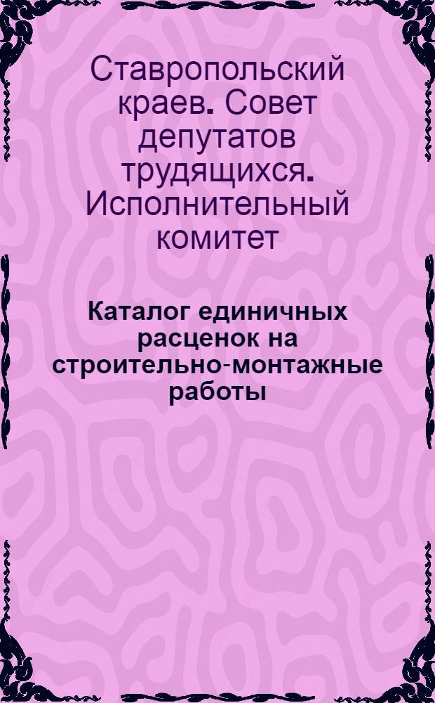 Каталог единичных расценок на строительно-монтажные работы : Для гражданского и пром. строительства в городах Ставроп. края, в сметных ценах, введенных с 1 июля 1955 г. : Утв. Ставроп. краев. Советом депутатов трудящихся 7/VIII-1956 г. : Т. 1-