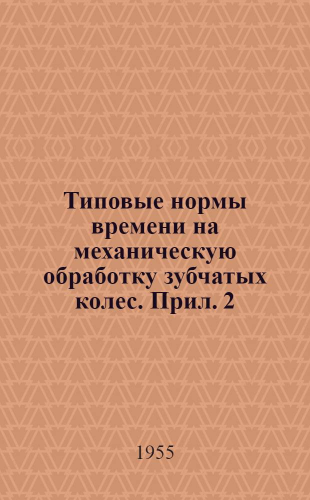 Типовые нормы времени на механическую обработку зубчатых колес. Прил. 2 : Нормативы для технического нормирования работ по механической обработке зубчатых колес и паспортные данные станков