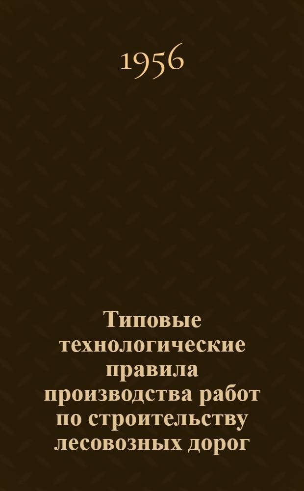 Типовые технологические правила производства работ по строительству лесовозных дорог : Утв. 15/X-1954 г. Т. 1. Ч. 6 : Железные дороги колеи 750 мм