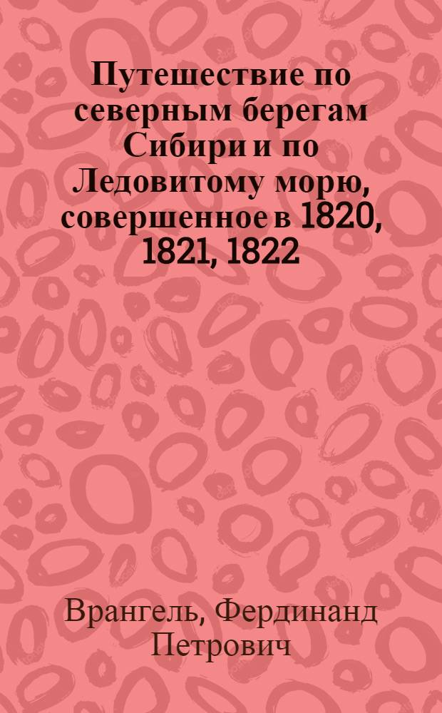 Путешествие по северным берегам Сибири и по Ледовитому морю, совершенное в 1820, 1821, 1822, 1823 и 1824 гг. Экспедицией под начальством флота лейтенанта Ф.П. Врангеля