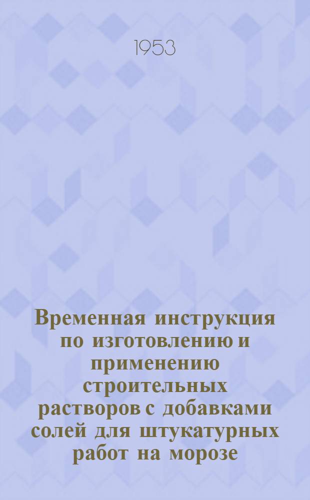 Временная инструкция по изготовлению и применению строительных растворов с добавками солей для штукатурных работ на морозе. (И-172-53/МСПТИ) : Утв. 6/I 1953 г