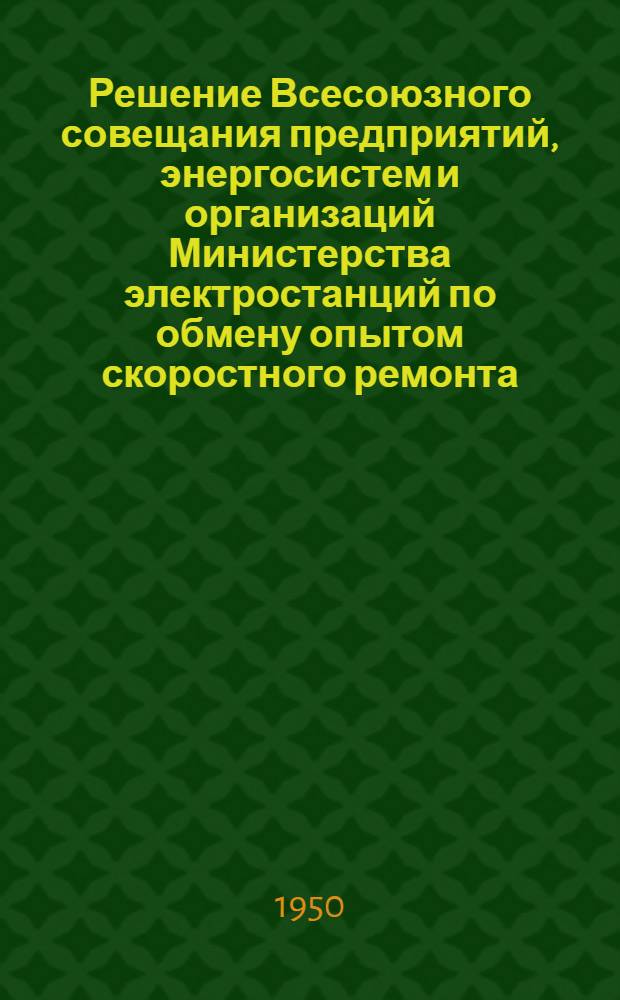 Решение Всесоюзного совещания предприятий, энергосистем и организаций Министерства электростанций по обмену опытом скоростного ремонта. (6-10 апреля 1950 г.)