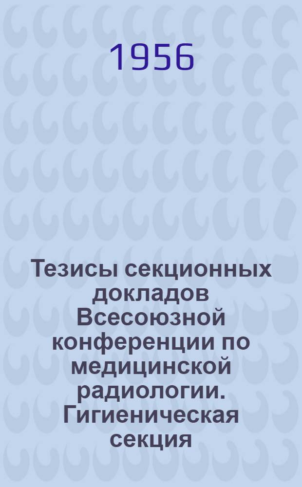 Тезисы секционных докладов Всесоюзной конференции по медицинской радиологии. Гигиеническая секция
