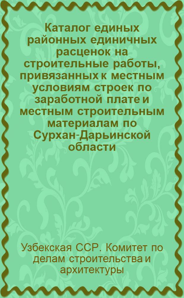 Каталог единых районных единичных расценок на строительные работы, привязанных к местным условиям строек по заработной плате и местным строительным материалам по Сурхан-Дарьинской области : Для применения с 1 янв. 1956 г