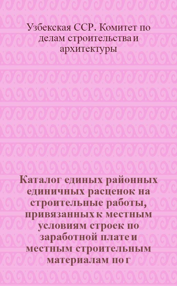 Каталог единых районных единичных расценок на строительные работы, привязанных к местным условиям строек по заработной плате и местным строительным материалам по г. Ташкенту : Для применения с 1 янв. 1956 г