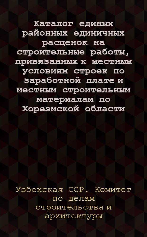 Каталог единых районных единичных расценок на строительные работы, привязанных к местным условиям строек по заработной плате и местным строительным материалам по Хорезмской области : Для применения с 1-го янв. 1956 г