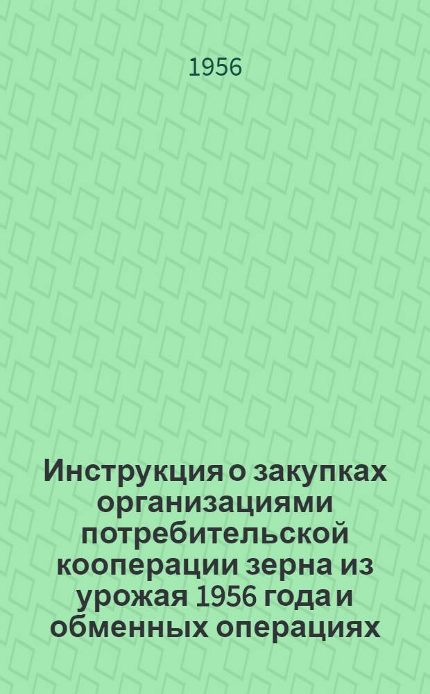 Инструкция о закупках организациями потребительской кооперации зерна из урожая 1956 года и обменных операциях : Утв. Центросоюзом и М-вом хлебопродуктов СССР. Вводится в действие с 20/IX 1956 г