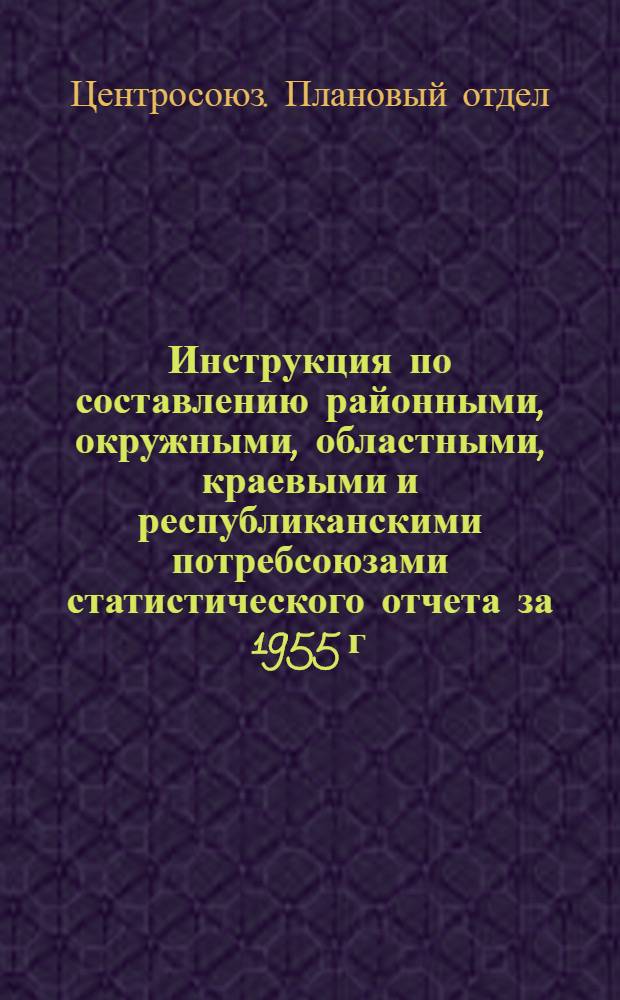 Инструкция по составлению районными, окружными, областными, краевыми и республиканскими потребсоюзами статистического отчета за 1955 г.