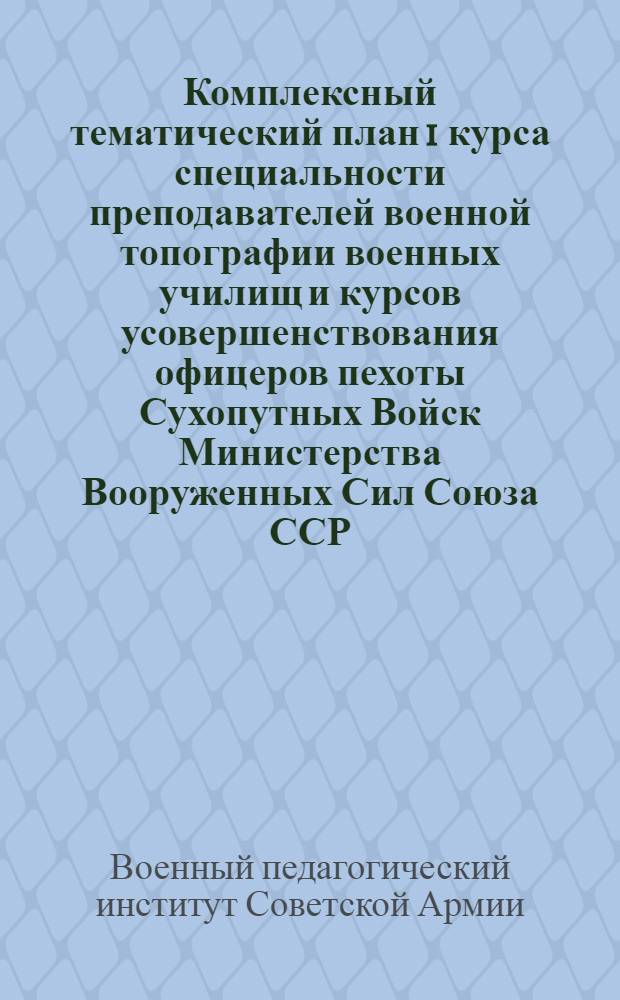 Комплексный тематический план 1 курса специальности преподавателей военной топографии военных училищ и курсов усовершенствования офицеров пехоты Сухопутных Войск Министерства Вооруженных Сил Союза ССР. (2 семестр 1946-1947 учебного года) : Утв. 13/II-1947 г