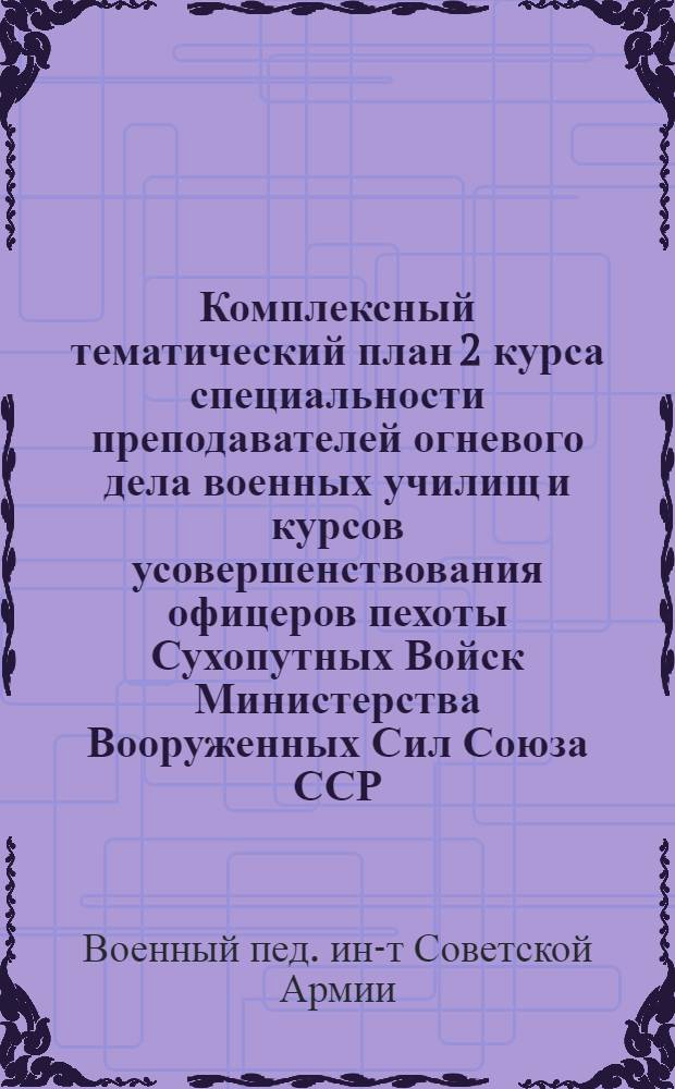 Комплексный тематический план 2 курса специальности преподавателей огневого дела военных училищ и курсов усовершенствования офицеров пехоты Сухопутных Войск Министерства Вооруженных Сил Союза ССР : Утв. 17/II-1946 г