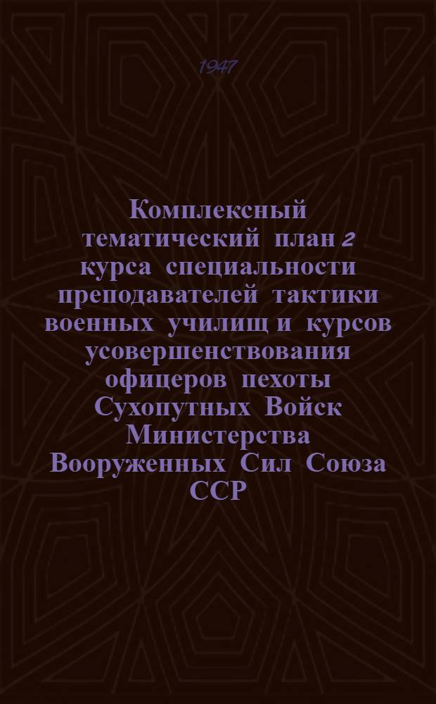 Комплексный тематический план 2 курса специальности преподавателей тактики военных училищ и курсов усовершенствования офицеров пехоты Сухопутных Войск Министерства Вооруженных Сил Союза ССР. (4 семестр 1947 г.) : Утв. 17/II-1947 г