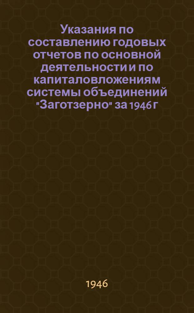 Указания по составлению годовых отчетов по основной деятельности и по капиталовложениям системы объединений "Заготзерно" за 1946 г.