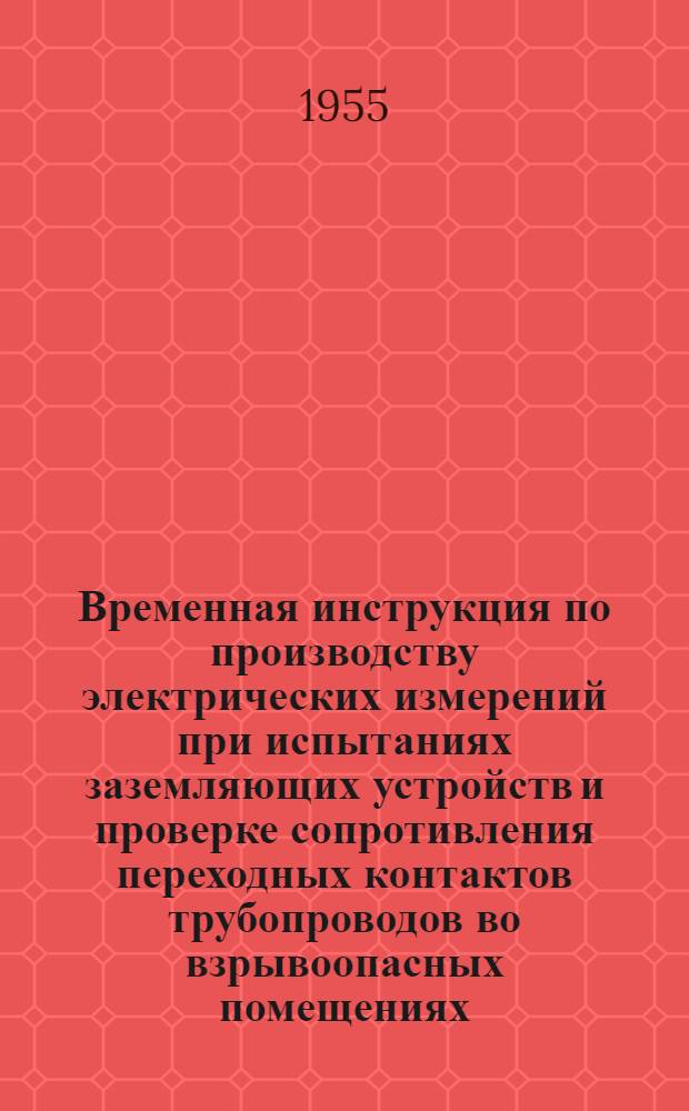 Временная инструкция по производству электрических измерений при испытаниях заземляющих устройств и проверке сопротивления переходных контактов трубопроводов во взрывоопасных помещениях : Утв. 16/VI 1955 г.