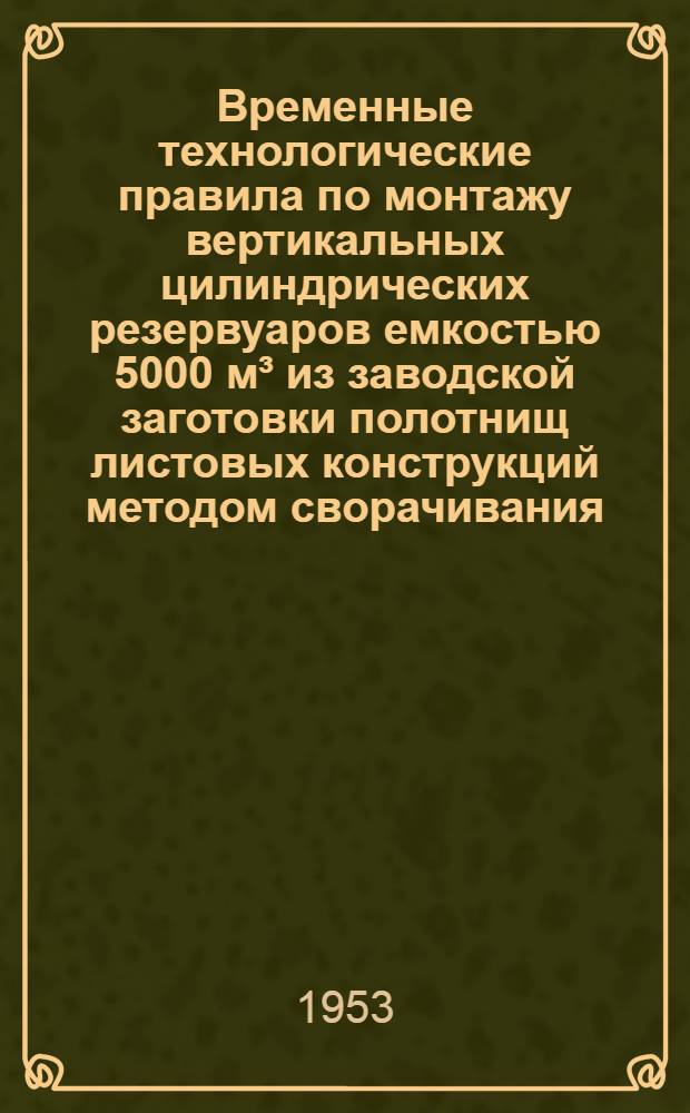 Временные технологические правила по монтажу вертикальных цилиндрических резервуаров емкостью 5000 м&sup3; из заводской заготовки полотнищ листовых конструкций методом сворачивания : (Метод ин-та электросварки им. акад. Е.О. Патона)