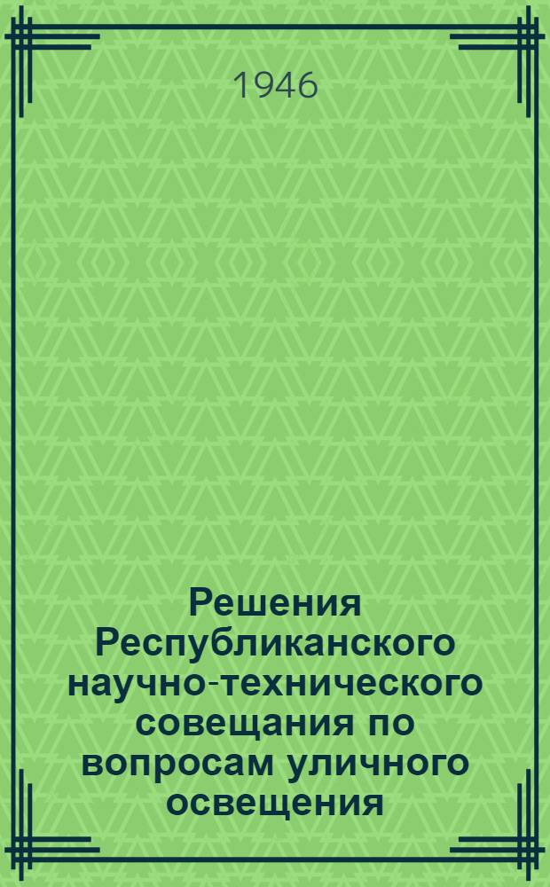 Решения Республиканского научно-технического совещания по вопросам уличного освещения. 2-7-е сентября 1946 г. в г. Москве