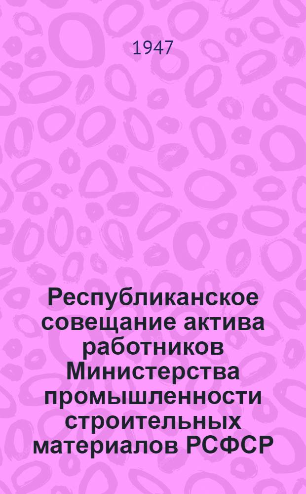 Республиканское совещание актива работников Министерства промышленности строительных материалов РСФСР : О мероприятиях для выполнения плана 1947 г. : Обращение ко всем работникам пром-сти стройматериалов и др. материалы