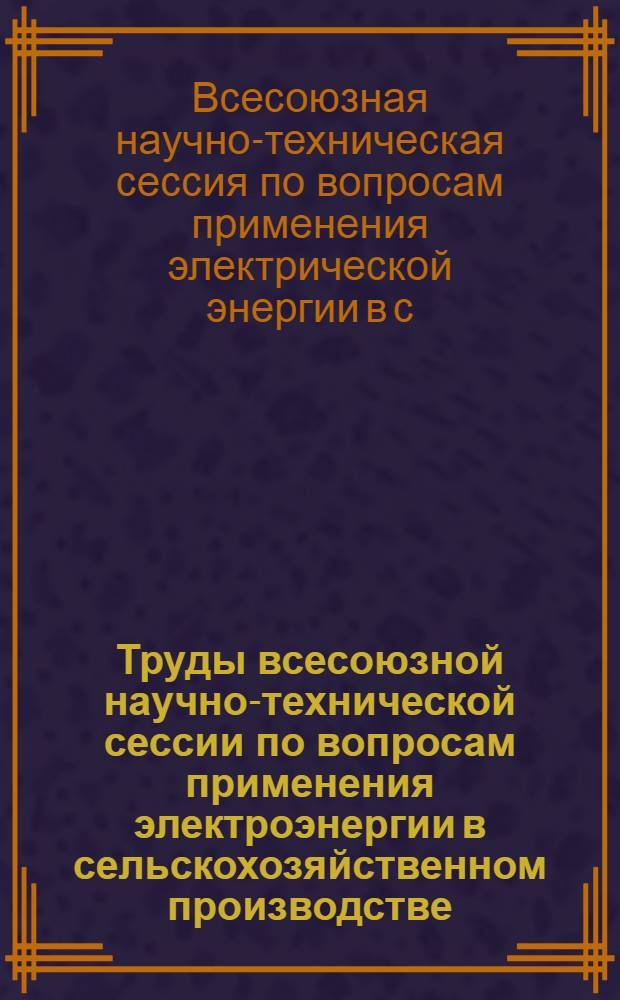 Труды всесоюзной научно-технической сессии по вопросам применения электроэнергии в сельскохозяйственном производстве. (22-27 июля 1949 г.)