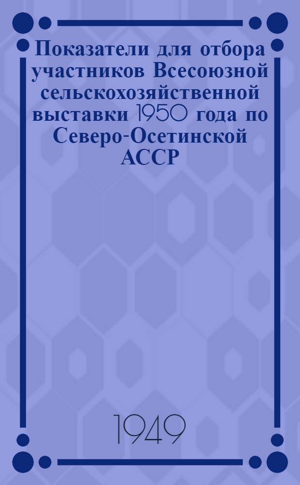 Показатели для отбора участников Всесоюзной сельскохозяйственной выставки 1950 года по Северо-Осетинской АССР : Утв. постановлением Совета министров Сев.-Осет. АССР от 6-го мая 1949 г.