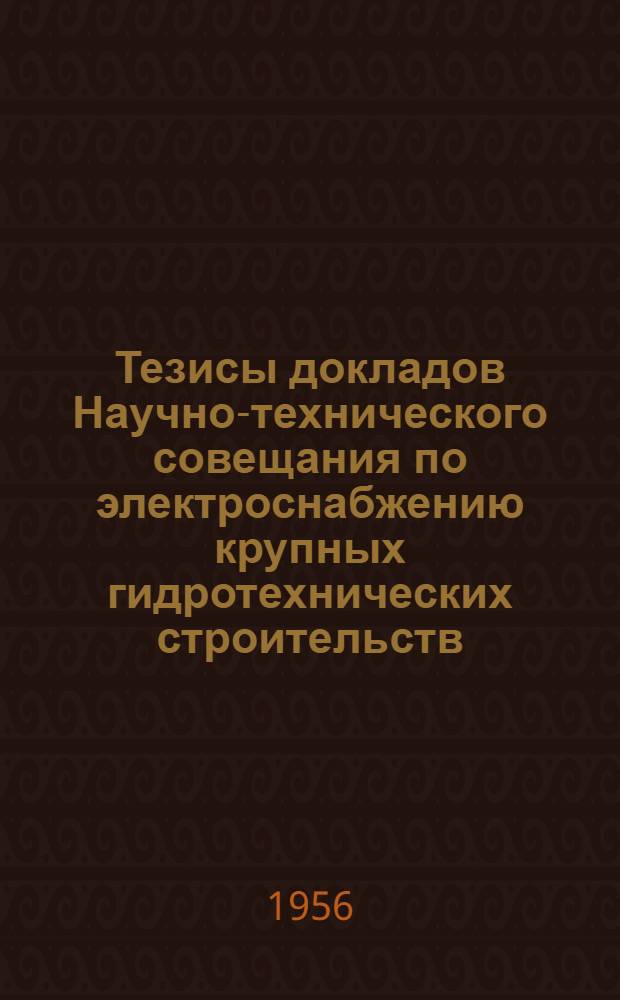 Тезисы докладов Научно-технического совещания по электроснабжению крупных гидротехнических строительств : Утв. Оргком-том 14/IX 1956 г.