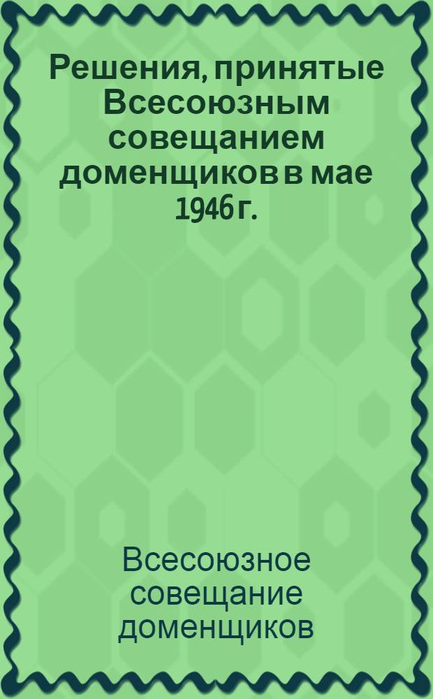 Решения, принятые Всесоюзным совещанием доменщиков в мае 1946 г. : Утв. Коллегией Министерства черной металлургии 3/VII-1946 г.