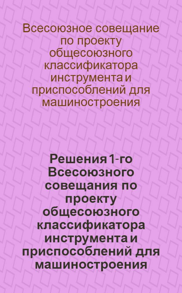 Решения 1-го Всесоюзного совещания по проекту общесоюзного классификатора инструмента и приспособлений для машиностроения, состоявшегося с 25 по 28 июня 1946 г.