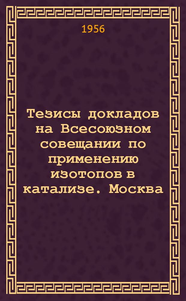 Тезисы докладов на Всесоюзном совещании по применению изотопов в катализе. Москва. Март-апрель 1956 г.