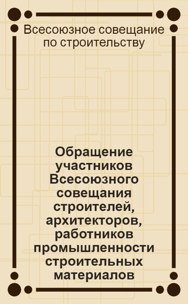 Обращение участников Всесоюзного совещания строителей, архитекторов, работников промышленности строительных материалов, строительного и дорожного машиностроения, проектных и научно-исследовательских организаций, созванного ЦК КПСС и Советом Министров СССР по всем работникам строительной индустрии