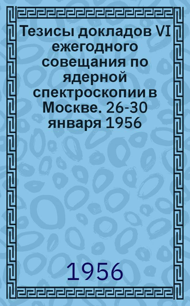 Тезисы докладов VI ежегодного совещания по ядерной спектроскопии в Москве. 26-30 января 1956
