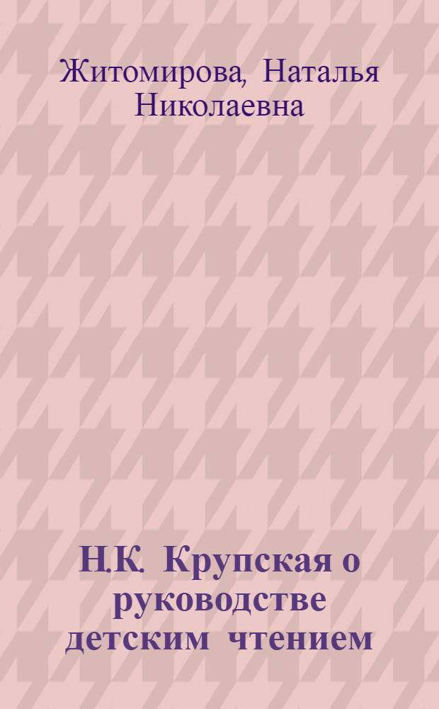 Н.К. Крупская о руководстве детским чтением : Лекция для студентов-заочников по курсу "Руководство дет. чтением"