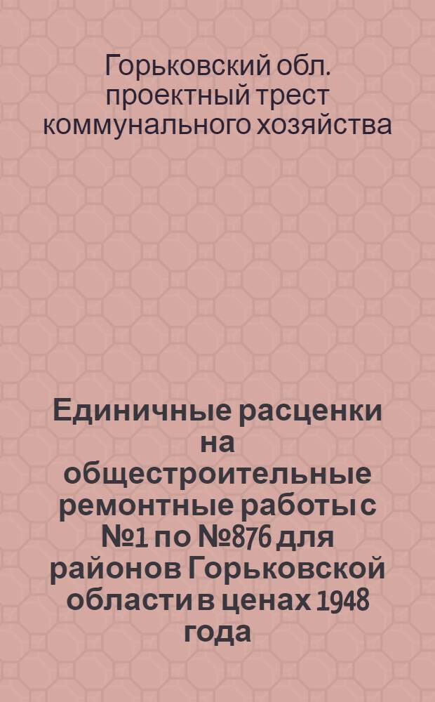 Единичные расценки на общестроительные ремонтные работы с № 1 по № 876 для районов Горьковской области в ценах 1948 года : Объект: Капит.-восстановит. и текущий ремонт жилого и нежилого коммунфонда Горьк. обл