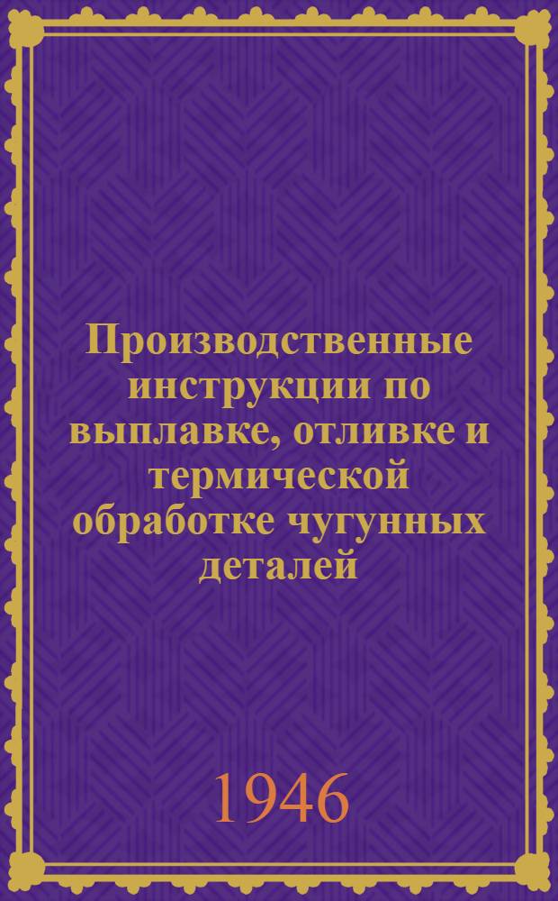 Производственные инструкции по выплавке, отливке и термической обработке чугунных деталей : Утв. 14/V 1945 г.